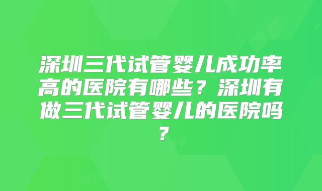 深圳三代试管婴儿成功率高的医院有哪些？深圳有做三代试管婴儿的医院吗？