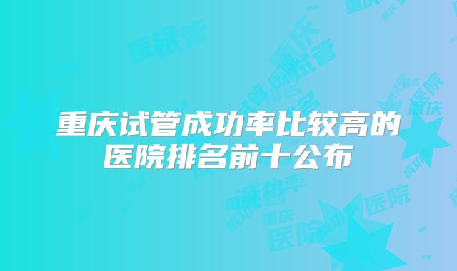 重庆试管成功率比较高的医院排名前十公布
