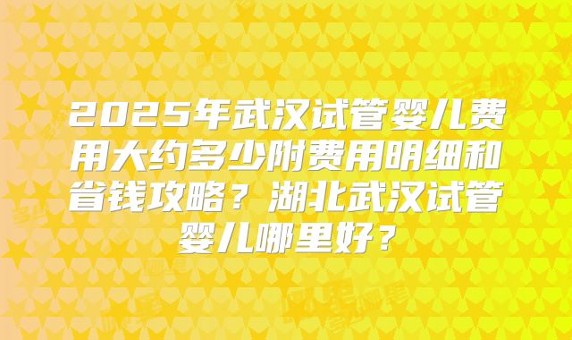 2025年武汉试管婴儿费用大约多少附费用明细和省钱攻略？湖北武汉试管婴儿哪里好？