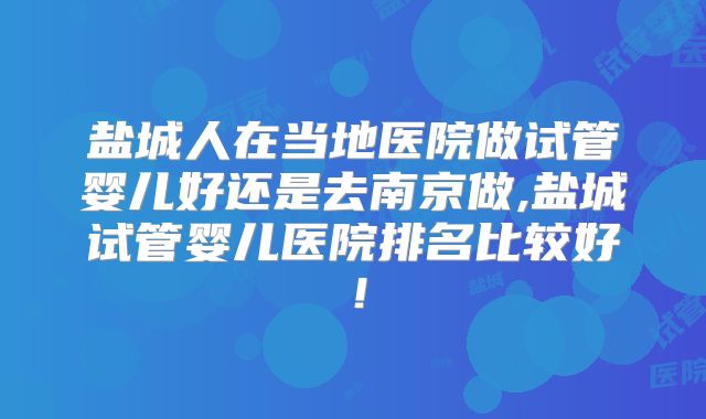盐城人在当地医院做试管婴儿好还是去南京做,盐城试管婴儿医院排名比较好!