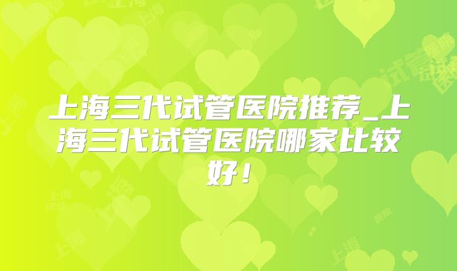 上海三代试管医院推荐_上海三代试管医院哪家比较好！