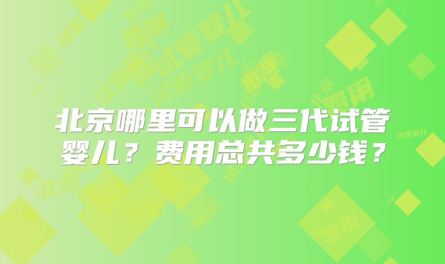 北京哪里可以做三代试管婴儿?费用总共多少钱?