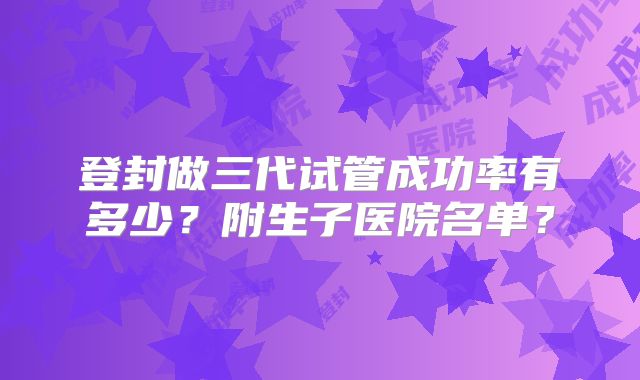 登封做三代试管成功率有多少？附生子医院名单？