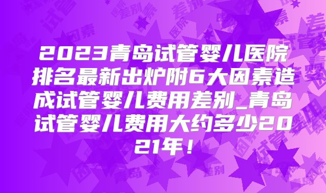 2023青岛试管婴儿医院排名最新出炉附6大因素造成试管婴儿费用差别_青岛试管婴儿费用大约多少2021年!