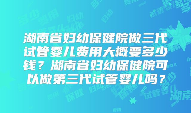 湖南省妇幼保健院做三代试管婴儿费用大概要多少钱?湖南省妇幼保健院可以做第三代试管婴儿吗?