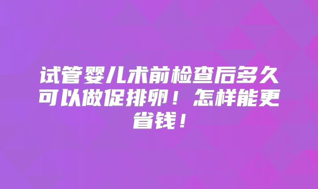 试管婴儿术前检查后多久可以做促排卵！怎样能更省钱！