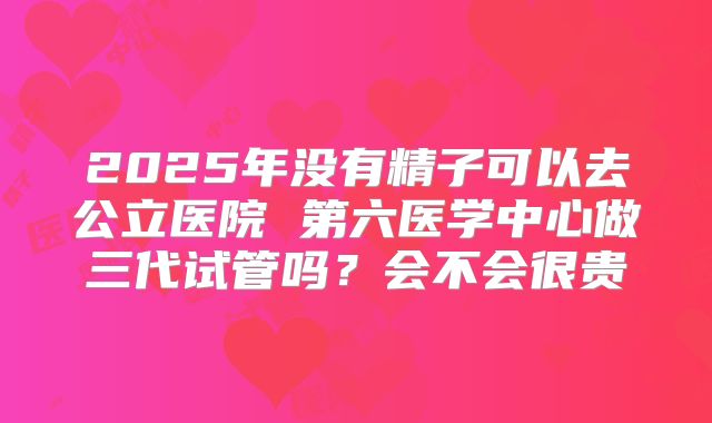 2025年没有精子可以去公立医院 第六医学中心做三代试管吗?会不会很贵