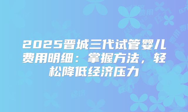 2025晋城三代试管婴儿费用明细：掌握方法，轻松降低经济压力