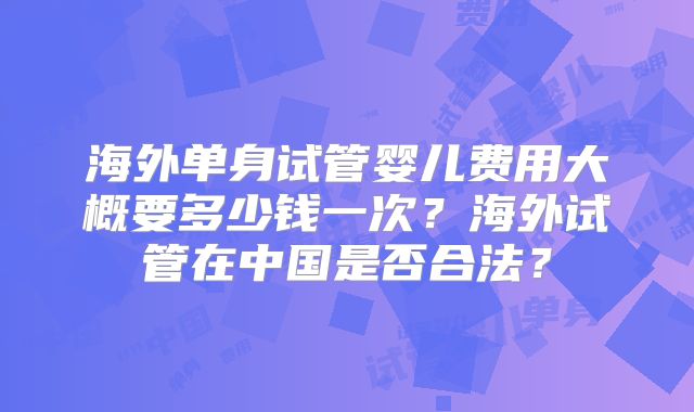 海外单身试管婴儿费用大概要多少钱一次?海外试管在中国是否合法?