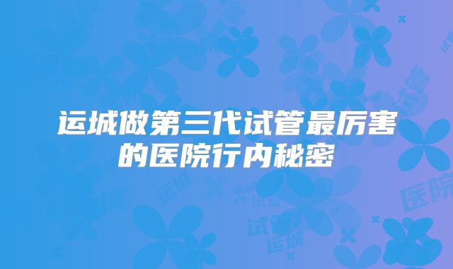 运城做第三代试管最厉害的医院行内秘密