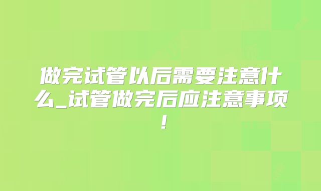 做完试管以后需要注意什么_试管做完后应注意事项！