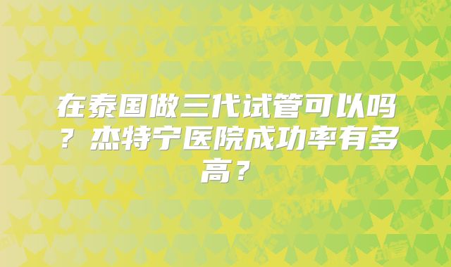 在泰国做三代试管可以吗？杰特宁医院成功率有多高？