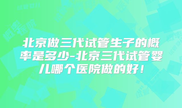 北京做三代试管生子的概率是多少-北京三代试管婴儿哪个医院做的好!