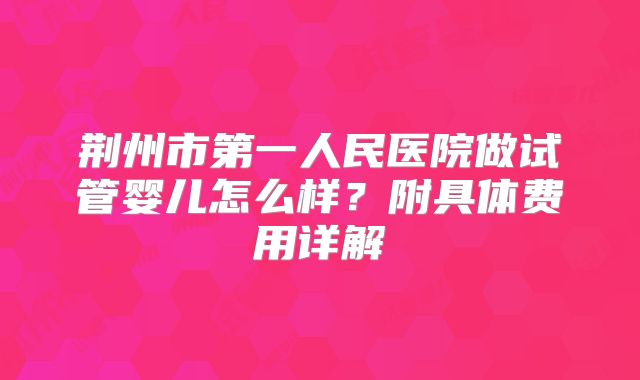 荆州市第一人民医院做试管婴儿怎么样?附具体费用详解