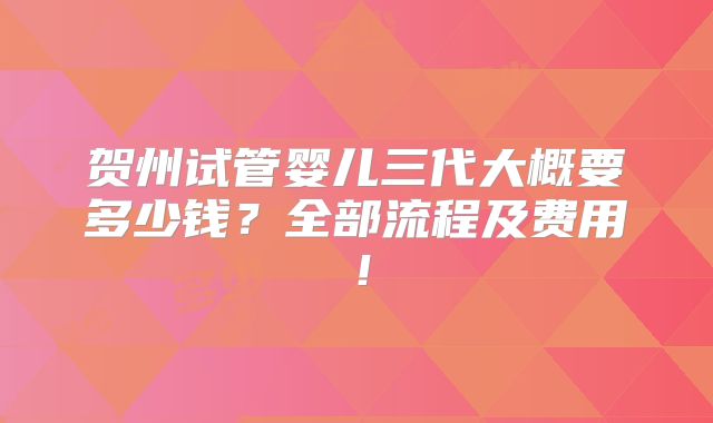 贺州试管婴儿三代大概要多少钱？全部流程及费用！