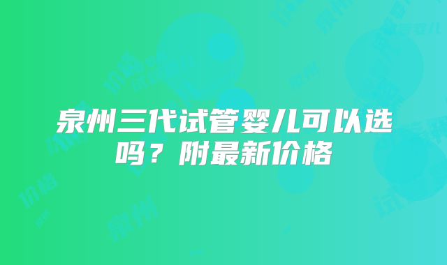 泉州三代试管婴儿可以选吗？附最新价格