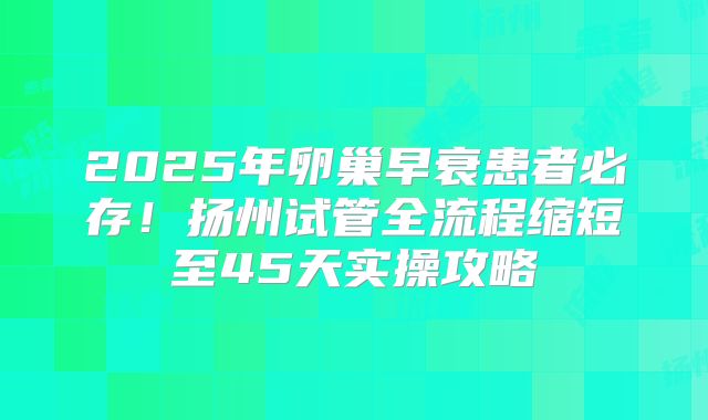 2025年卵巢早衰患者必存!扬州试管全流程缩短至45天实操攻略