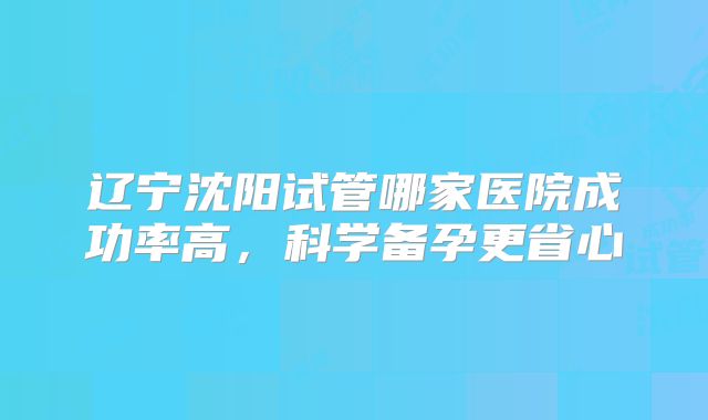 辽宁沈阳试管哪家医院成功率高，科学备孕更省心