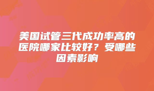美国试管三代成功率高的医院哪家比较好？受哪些因素影响