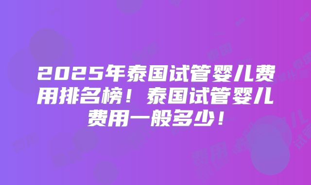 2025年泰国试管婴儿费用排名榜！泰国试管婴儿费用一般多少！