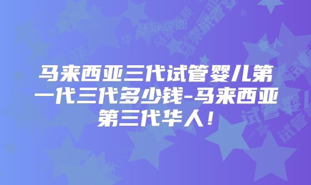马来西亚三代试管婴儿第一代三代多少钱-马来西亚第三代华人!