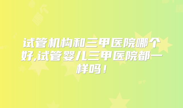 试管机构和三甲医院哪个好,试管婴儿三甲医院都一样吗！