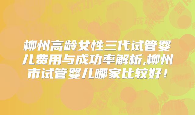 柳州高龄女性三代试管婴儿费用与成功率解析,柳州市试管婴儿哪家比较好!