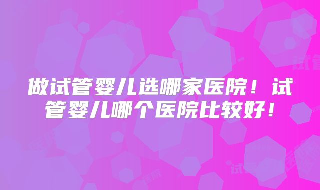 做试管婴儿选哪家医院！试管婴儿哪个医院比较好！