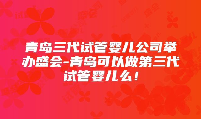 青岛三代试管婴儿公司举办盛会-青岛可以做第三代试管婴儿么!