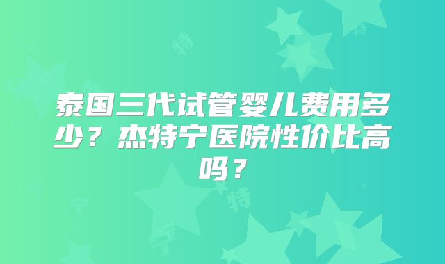 泰国三代试管婴儿费用多少?杰特宁医院性价比高吗?