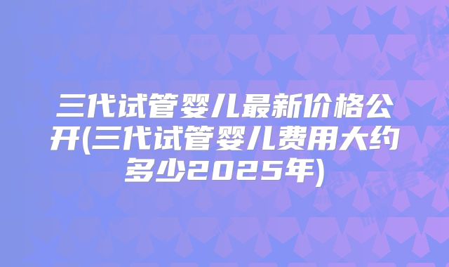 三代试管婴儿最新价格公开(三代试管婴儿费用大约多少2025年)