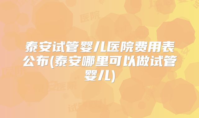 泰安试管婴儿医院费用表公布(泰安哪里可以做试管婴儿)