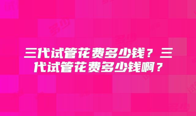 三代试管花费多少钱？三代试管花费多少钱啊？