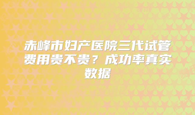 赤峰市妇产医院三代试管费用贵不贵？成功率真实数据