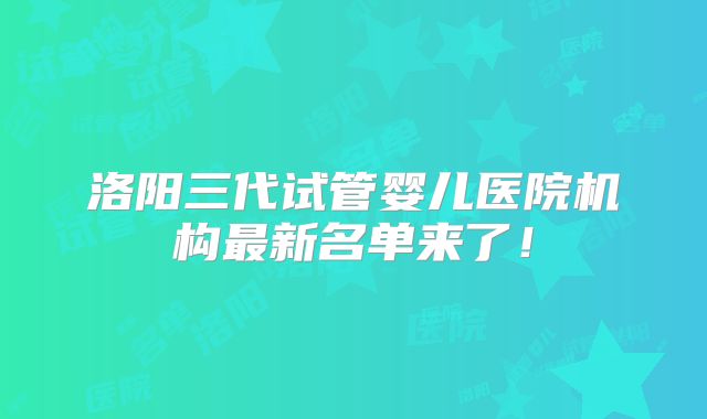 洛阳三代试管婴儿医院机构最新名单来了!