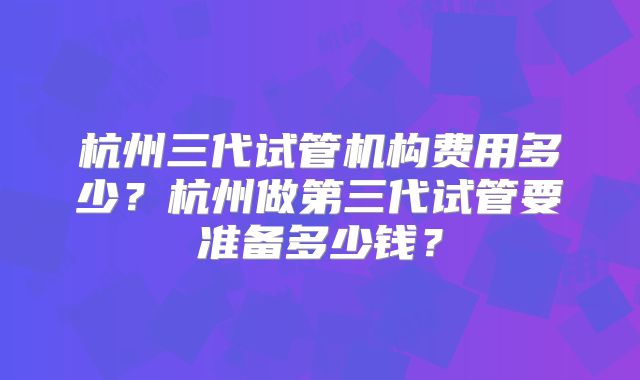 杭州三代试管机构费用多少？杭州做第三代试管要准备多少钱？