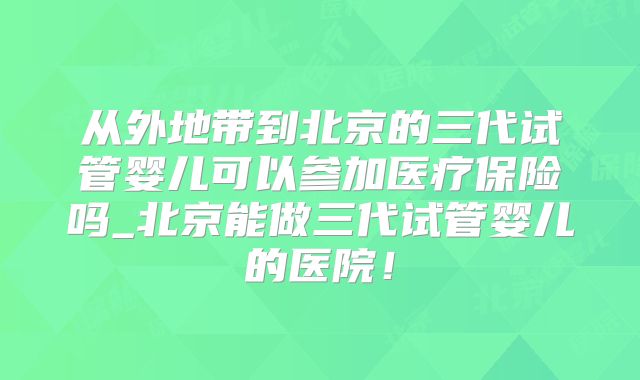 从外地带到北京的三代试管婴儿可以参加医疗保险吗_北京能做三代试管婴儿的医院！