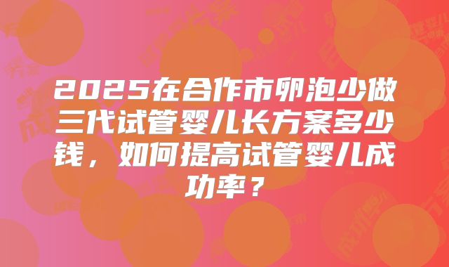 2025在合作市卵泡少做三代试管婴儿长方案多少钱，如何提高试管婴儿成功率？