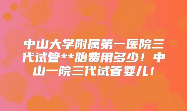 中山大学附属第一医院三代试管**胎费用多少!中山一院三代试管婴儿!