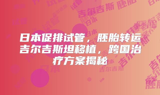 日本促排试管,胚胎转运吉尔吉斯坦移植,跨国治疗方案揭秘