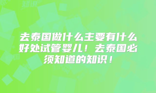 去泰国做什么主要有什么好处试管婴儿！去泰国必须知道的知识！