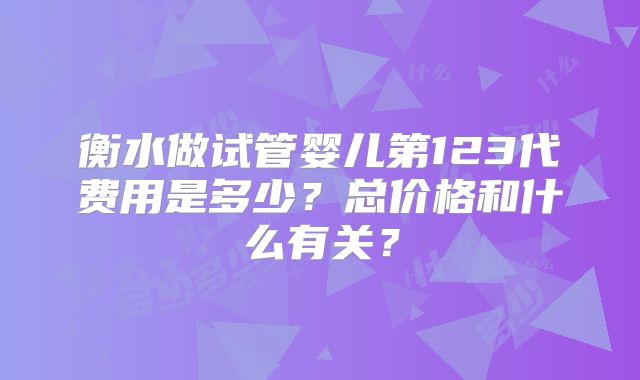 衡水做试管婴儿第123代费用是多少?总价格和什么有关?