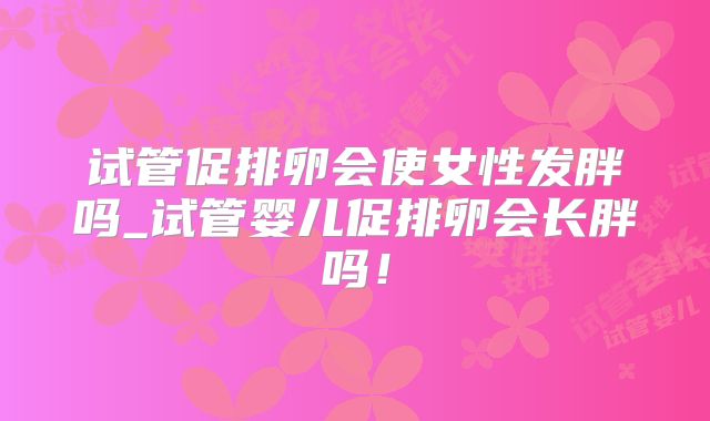 试管促排卵会使女性发胖吗_试管婴儿促排卵会长胖吗！