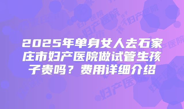 2025年单身女人去石家庄市妇产医院做试管生孩子贵吗？费用详细介绍