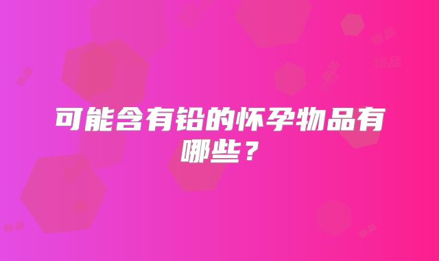 可能含有铅的怀孕物品有哪些？