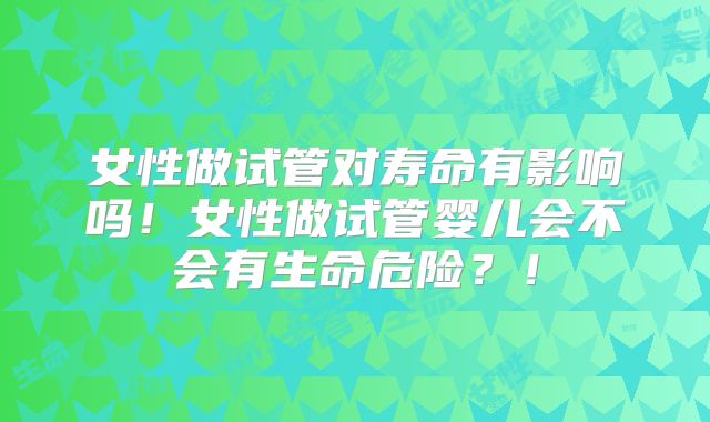 女性做试管对寿命有影响吗！女性做试管婴儿会不会有生命危险？！