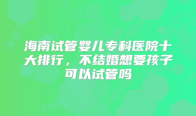 海南试管婴儿专科医院十大排行，不结婚想要孩子可以试管吗