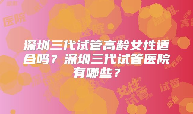 深圳三代试管高龄女性适合吗？深圳三代试管医院有哪些？