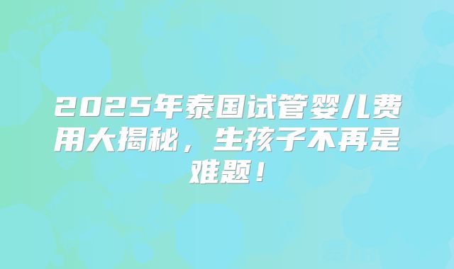 2025年泰国试管婴儿费用大揭秘，生孩子不再是难题！