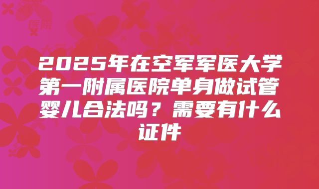 2025年在空军军医大学第一附属医院单身做试管婴儿合法吗？需要有什么证件
